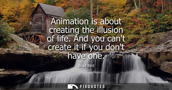 Small: Animation is about creating the illusion of life. And you cant create it if you dont have one