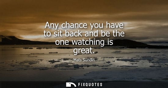 Small: Any chance you have to sit back and be the one watching is great
