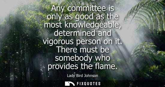Small: Any committee is only as good as the most knowledgeable, determined and vigorous person on it. There must be s