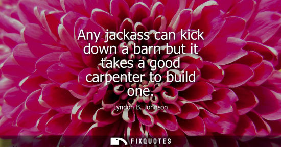 Small: Any jackass can kick down a barn but it takes a good carpenter to build one