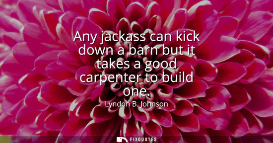 Small: Any jackass can kick down a barn but it takes a good carpenter to build one