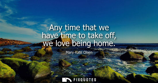 Small: Any time that we have time to take off, we love being home