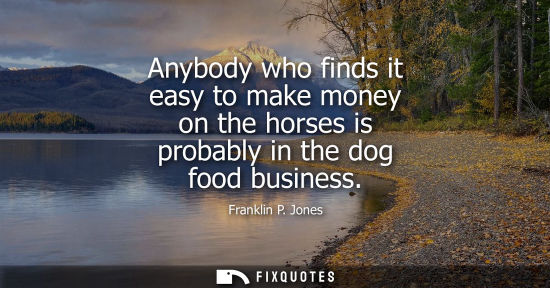 Small: Anybody who finds it easy to make money on the horses is probably in the dog food business