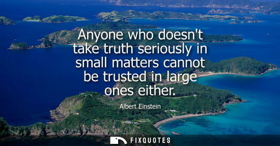 Small: Anyone who doesnt take truth seriously in small matters cannot be trusted in large ones either