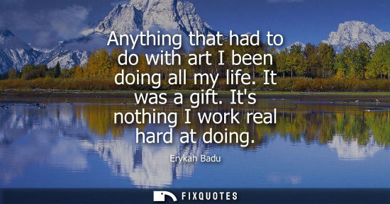 Small: Anything that had to do with art I been doing all my life. It was a gift. Its nothing I work real hard 
