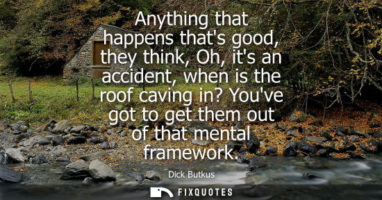 Small: Anything that happens thats good, they think, Oh, its an accident, when is the roof caving in? Youve go