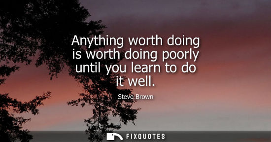 Small: Anything worth doing is worth doing poorly until you learn to do it well