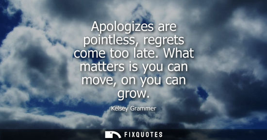 Small: Apologizes are pointless, regrets come too late. What matters is you can move, on you can grow
