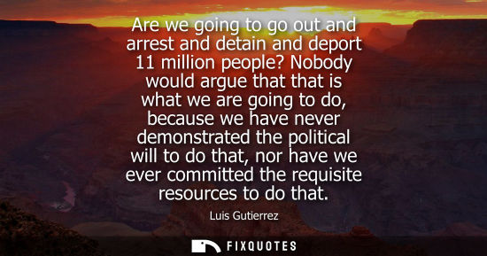 Small: Are we going to go out and arrest and detain and deport 11 million people? Nobody would argue that that