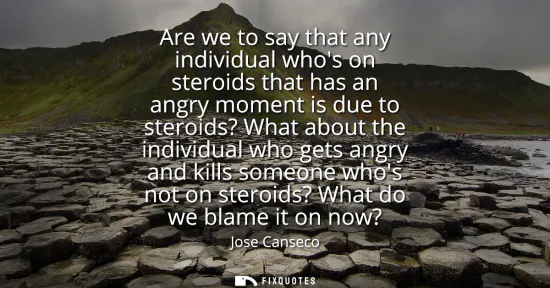 Small: Are we to say that any individual whos on steroids that has an angry moment is due to steroids? What about the