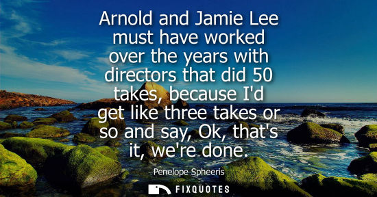Small: Arnold and Jamie Lee must have worked over the years with directors that did 50 takes, because Id get l