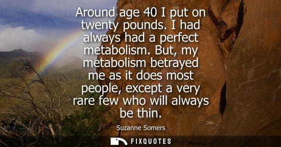 Small: Around age 40 I put on twenty pounds. I had always had a perfect metabolism. But, my metabolism betraye