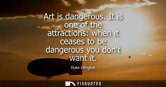 Small: Art is dangerous. It is one of the attractions: when it ceases to be dangerous you dont want it