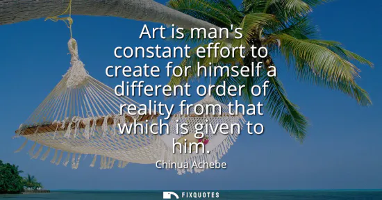 Small: Art is mans constant effort to create for himself a different order of reality from that which is given to him