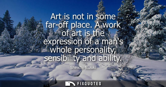 Small: Art is not in some far-off place. A work of art is the expression of a mans whole personality, sensibil