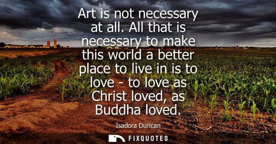 Small: Art is not necessary at all. All that is necessary to make this world a better place to live in is to l
