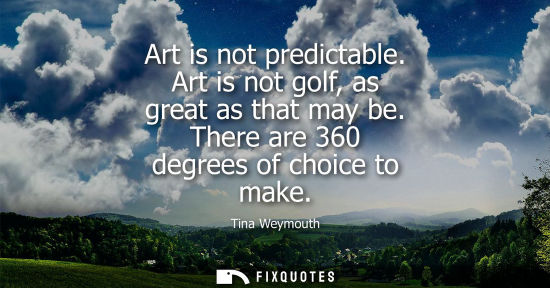 Small: Art is not predictable. Art is not golf, as great as that may be. There are 360 degrees of choice to ma