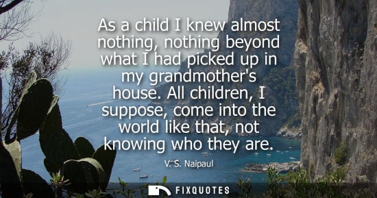 Small: As a child I knew almost nothing, nothing beyond what I had picked up in my grandmothers house. All children, 