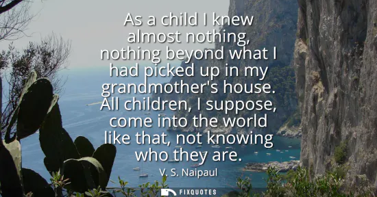 Small: As a child I knew almost nothing, nothing beyond what I had picked up in my grandmothers house. All children, 