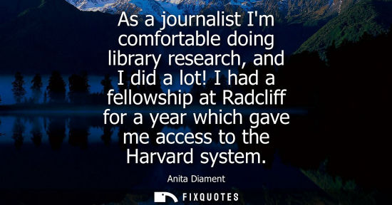 Small: As a journalist Im comfortable doing library research, and I did a lot! I had a fellowship at Radcliff 