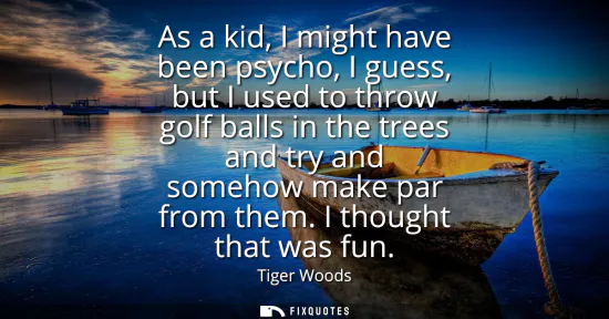 Small: As a kid, I might have been psycho, I guess, but I used to throw golf balls in the trees and try and somehow m