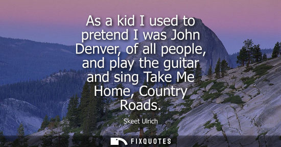 Small: As a kid I used to pretend I was John Denver, of all people, and play the guitar and sing Take Me Home,