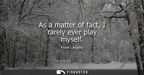 Small: As a matter of fact, I rarely ever play myself