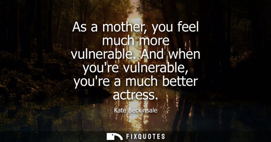 Small: As a mother, you feel much more vulnerable. And when youre vulnerable, youre a much better actress