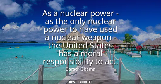 Small: As a nuclear power - as the only nuclear power to have used a nuclear weapon - the United States has a moral r