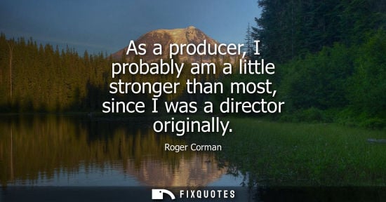 Small: As a producer, I probably am a little stronger than most, since I was a director originally
