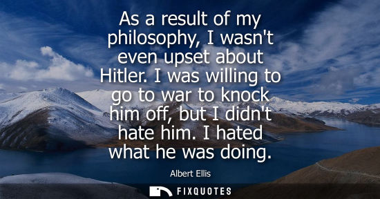 Small: As a result of my philosophy, I wasnt even upset about Hitler. I was willing to go to war to knock him 