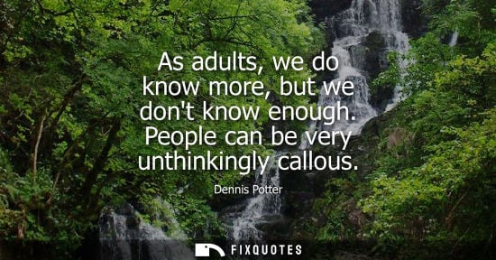 Small: As adults, we do know more, but we dont know enough. People can be very unthinkingly callous