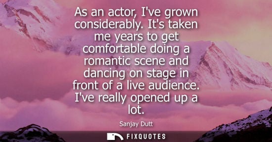 Small: As an actor, Ive grown considerably. Its taken me years to get comfortable doing a romantic scene and dancing 