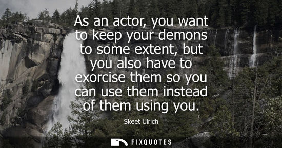 Small: As an actor, you want to keep your demons to some extent, but you also have to exorcise them so you can