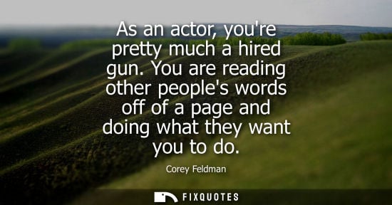 Small: As an actor, youre pretty much a hired gun. You are reading other peoples words off of a page and doing