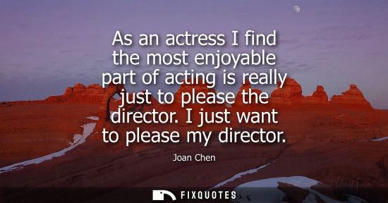 Small: As an actress I find the most enjoyable part of acting is really just to please the director. I just wa