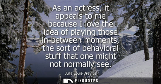 Small: As an actress, it appeals to me because I love the idea of playing those in-between moments, the sort o