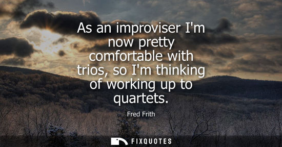 Small: As an improviser Im now pretty comfortable with trios, so Im thinking of working up to quartets