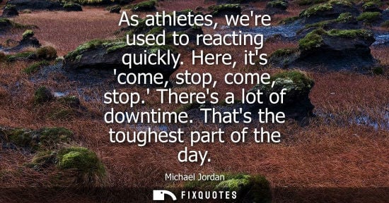 Small: As athletes, were used to reacting quickly. Here, its come, stop, come, stop. Theres a lot of downtime. Thats 