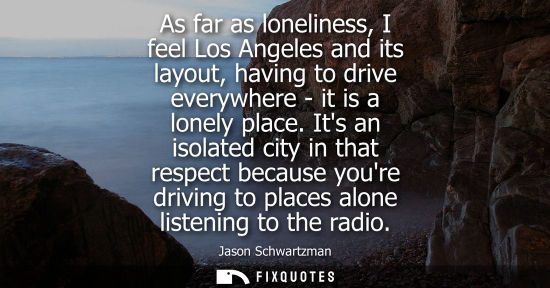 Small: As far as loneliness, I feel Los Angeles and its layout, having to drive everywhere - it is a lonely place.