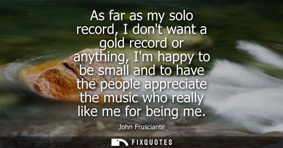 Small: As far as my solo record, I dont want a gold record or anything, Im happy to be small and to have the p