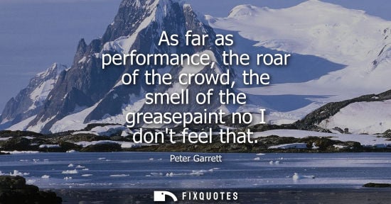 Small: Peter Garrett: As far as performance, the roar of the crowd, the smell of the greasepaint no I dont feel that