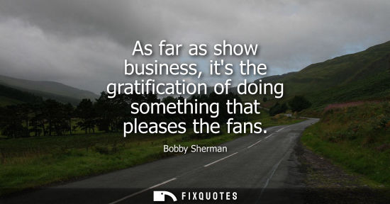 Small: As far as show business, its the gratification of doing something that pleases the fans