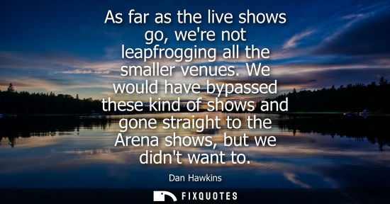 Small: As far as the live shows go, were not leapfrogging all the smaller venues. We would have bypassed these