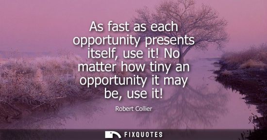 Small: As fast as each opportunity presents itself, use it! No matter how tiny an opportunity it may be, use i