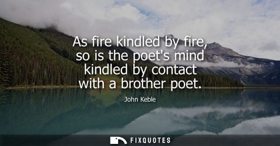 Small: As fire kindled by fire, so is the poets mind kindled by contact with a brother poet - John Keble