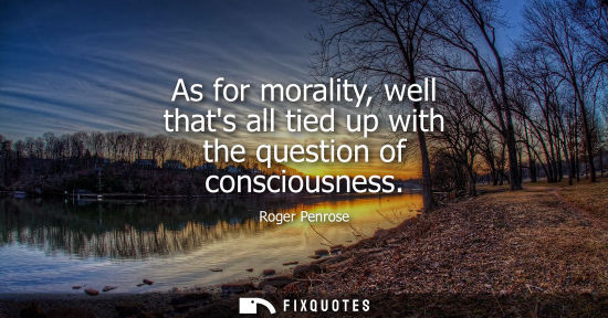 Small: As for morality, well thats all tied up with the question of consciousness