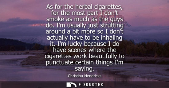 Small: As for the herbal cigarettes, for the most part I dont smoke as much as the guys do. Im usually just st