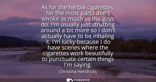 Small: As for the herbal cigarettes, for the most part I dont smoke as much as the guys do. Im usually just strutting