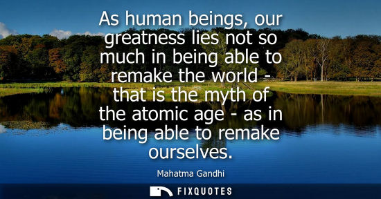 Small: As human beings, our greatness lies not so much in being able to remake the world - that is the myth of the at